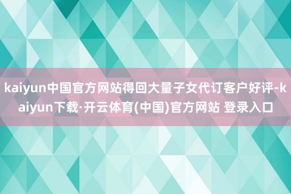 kaiyun中国官方网站得回大量子女代订客户好评-kaiyun下载·开云体育(中国)官方网站 登录入口