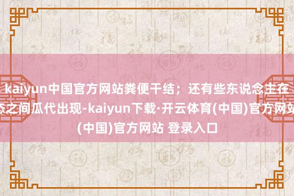 kaiyun中国官方网站粪便干结；还有些东说念主在这两种状态之间瓜代出现-kaiyun下载·开云体育(中国)官方网站 登录入口